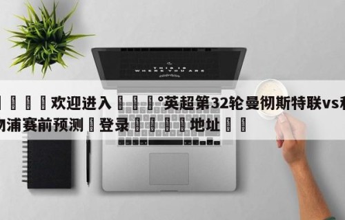 💦欢迎进入💰英超第32轮曼彻斯特联vs利物浦赛前预测✋登录🐐地址✡️